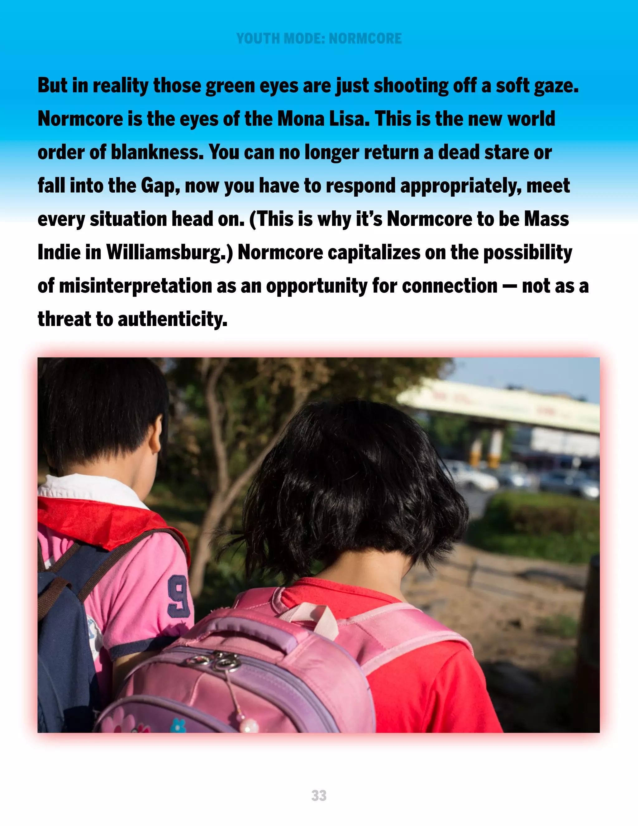 YOUTH MODE: NORMCORE

But in reality those green eyes are just shooting off a soft gaze.
Normcore is the eyes of the Mona Lisa. This is the new world
order of blankness. You can no longer return a dead stare or
fall into the Gap, now you have to respond appropriately, meet
every situation head on. (This is why it’s Normcore to be Mass
Indie in Williamsburg.) Normcore capitalizes on the possibility
of misinterpretation as an opportunity for connection — not as a
threat to authenticity.

33

 