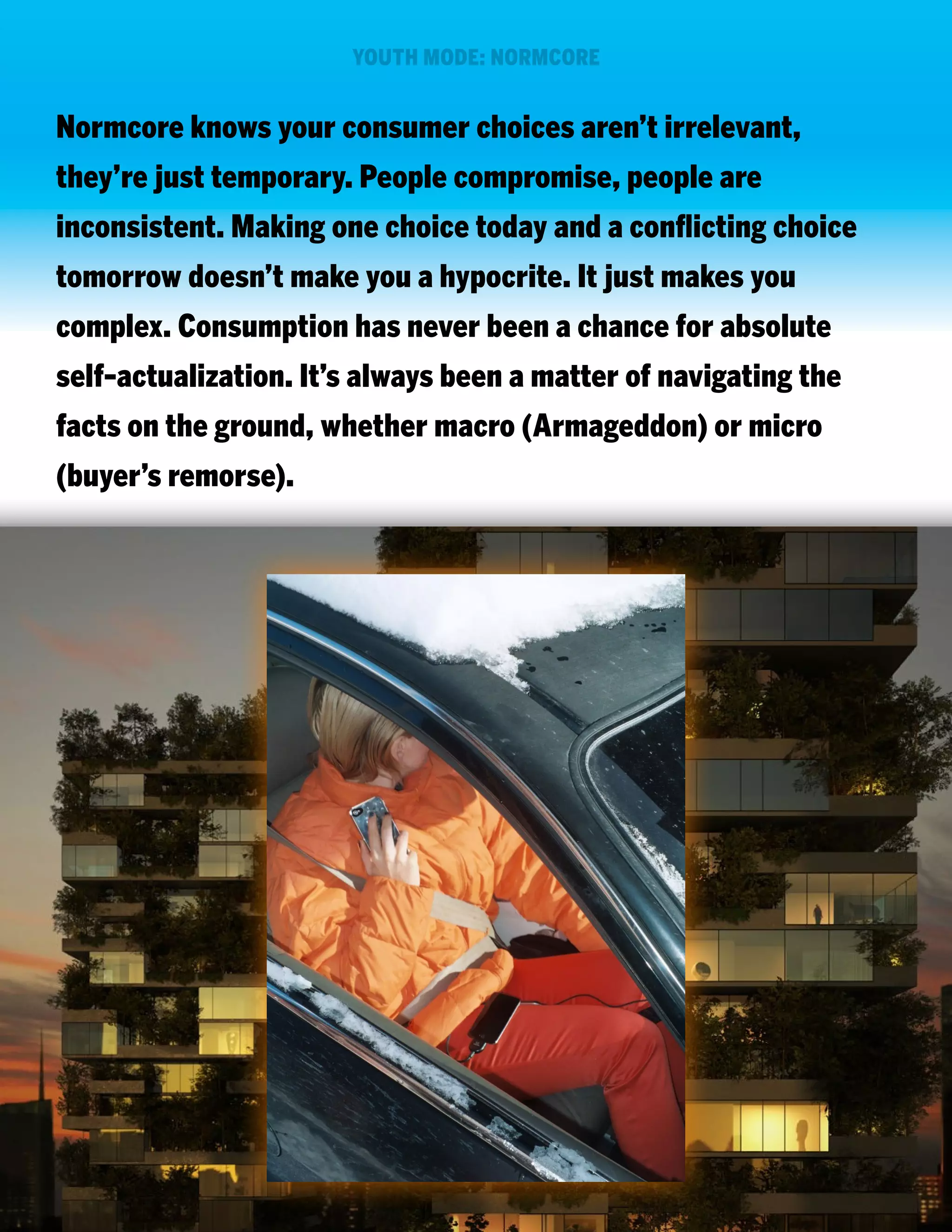 YOUTH MODE: NORMCORE

Normcore knows your consumer choices aren’t irrelevant,
they’re just temporary. People compromise, people are
inconsistent. Making one choice today and a conflicting choice
tomorrow doesn’t make you a hypocrite. It just makes you
complex. Consumption has never been a chance for absolute
self-actualization. It’s always been a matter of navigating the
facts on the ground, whether macro (Armageddon) or micro
(buyer’s remorse).

 