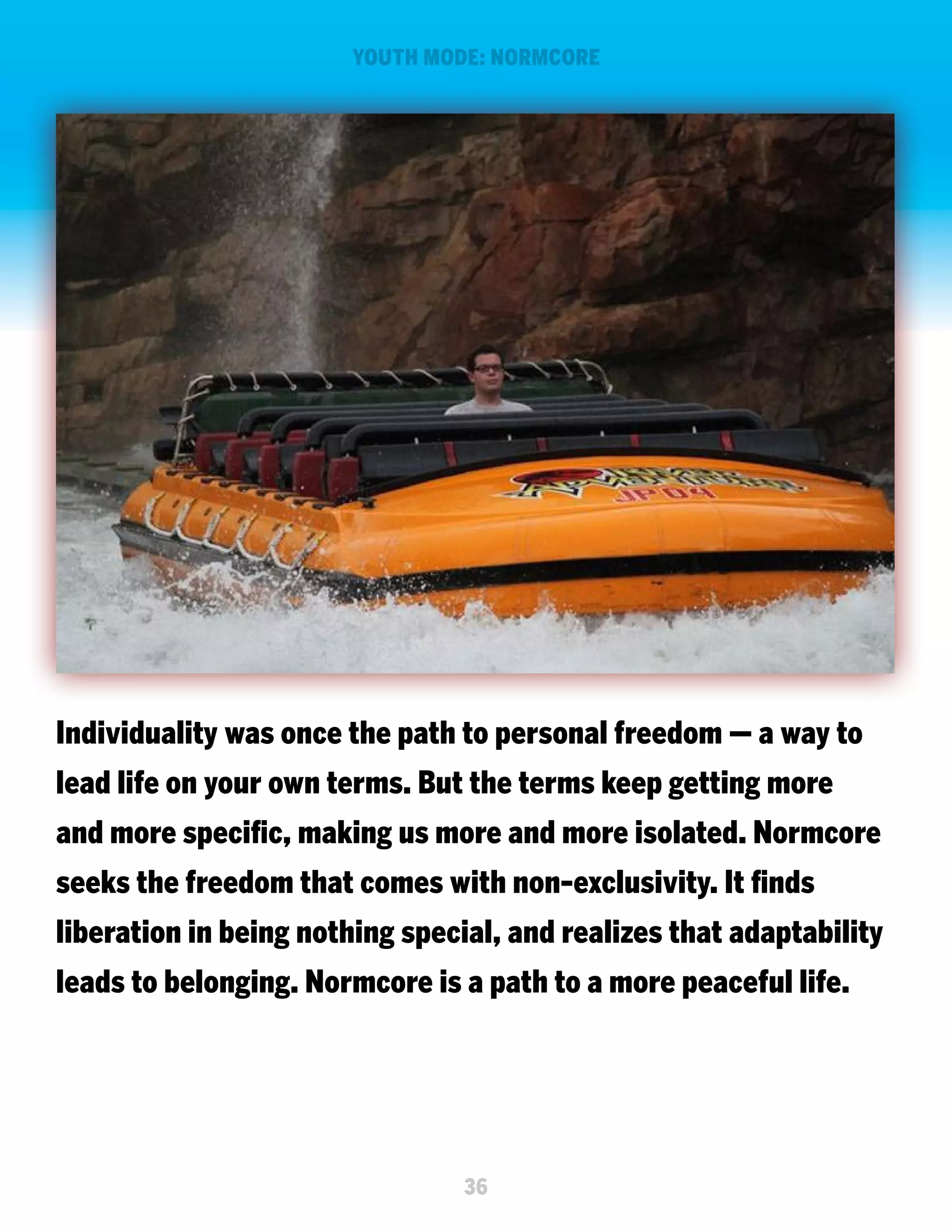 YOUTH MODE: NORMCORE

Individuality was once the path to personal freedom — a way to
lead life on your own terms. But the terms keep getting more
and more specific, making us more and more isolated. Normcore
seeks the freedom that comes with non-exclusivity. It finds
liberation in being nothing special, and realizes that adaptability
leads to belonging. Normcore is a path to a more peaceful life.

36

 