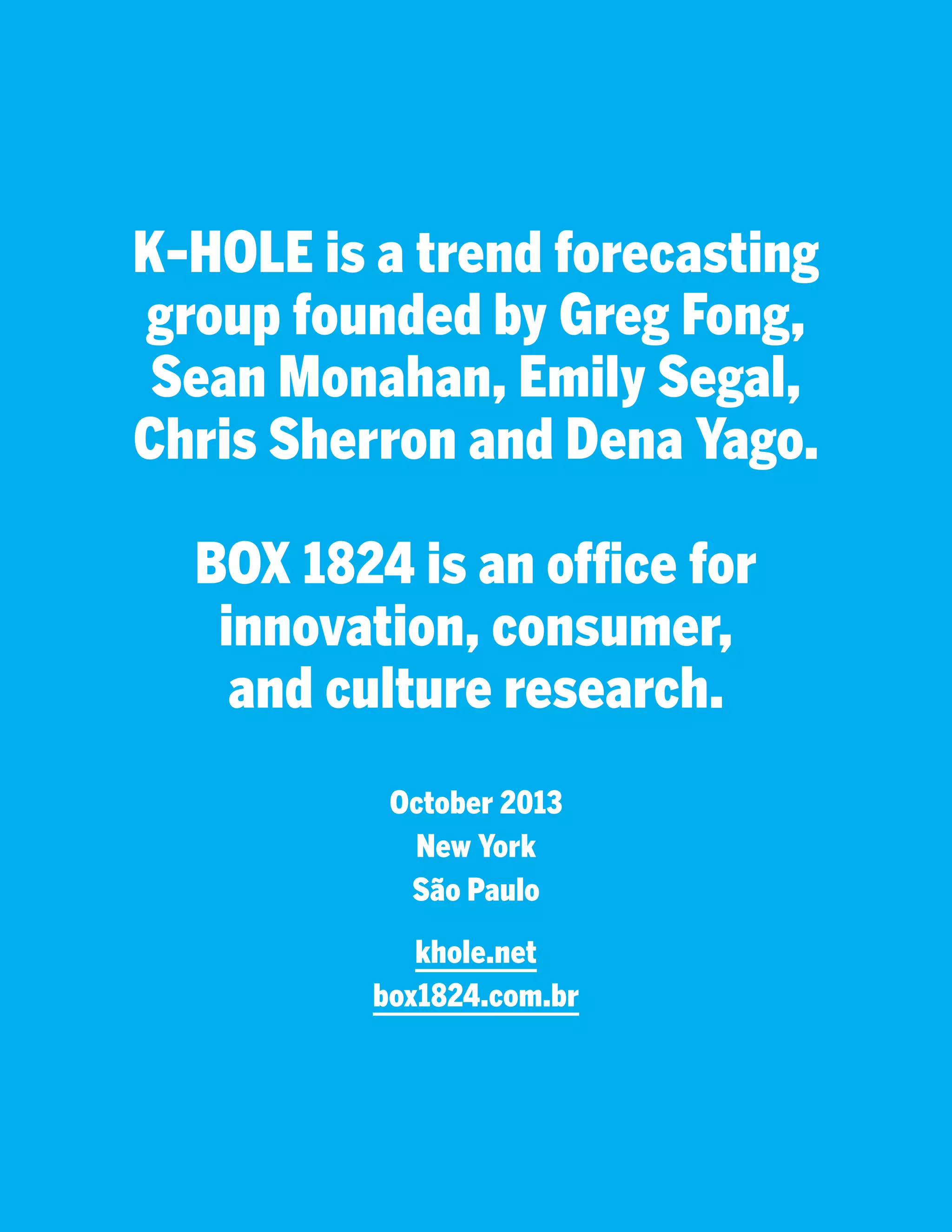 K-HOLE is a trend forecasting
group founded by Greg Fong,
Sean Monahan, Emily Segal,
Chris Sherron and Dena Yago.
BOX 1824 is an office for
innovation, consumer,
and culture research.
October 2013
New York
São Paulo
khole.net
box1824.com.br

 