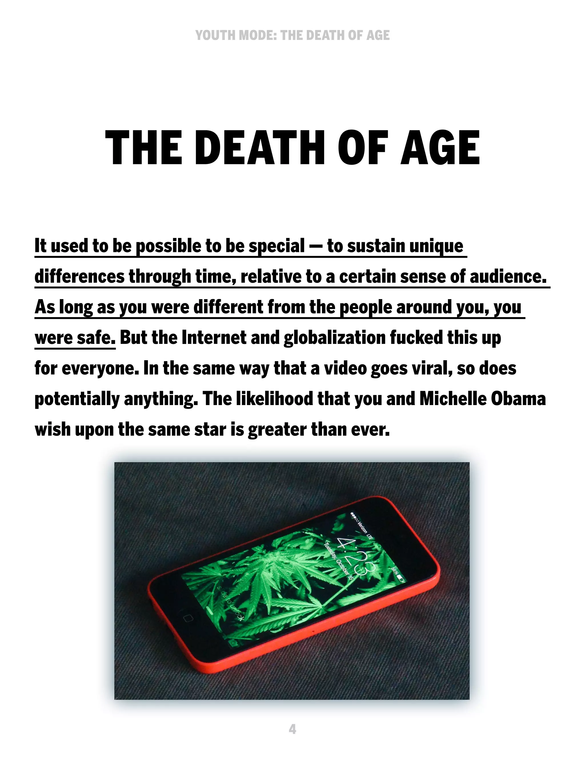 YOUTH MODE: THE DEATH OF AGE

THE DEATH OF AGE
It used to be possible to be special — to sustain unique
differences through time, relative to a certain sense of audience.
As long as you were different from the people around you, you
were safe. But the Internet and globalization fucked this up
for everyone. In the same way that a video goes viral, so does
potentially anything. The likelihood that you and Michelle Obama
wish upon the same star is greater than ever.

4

 