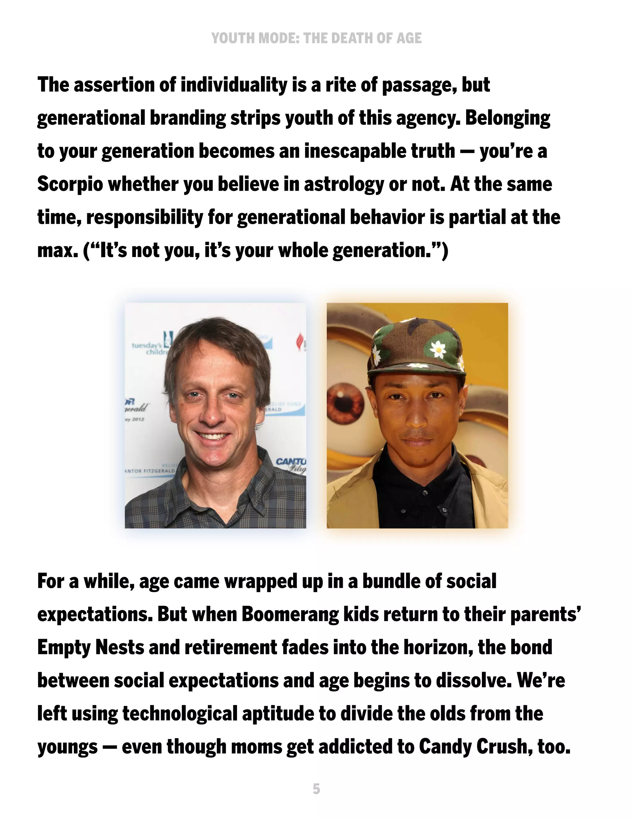 YOUTH MODE: THE DEATH OF AGE

The assertion of individuality is a rite of passage, but
generational branding strips youth of this agency. Belonging
to your generation becomes an inescapable truth — you’re a
Scorpio whether you believe in astrology or not. At the same
time, responsibility for generational behavior is partial at the
max. (“It’s not you, it’s your whole generation.”)

For a while, age came wrapped up in a bundle of social
expectations. But when Boomerang kids return to their parents’
Empty Nests and retirement fades into the horizon, the bond
between social expectations and age begins to dissolve. We’re
left using technological aptitude to divide the olds from the
youngs — even though moms get addicted to Candy Crush, too.
5

 