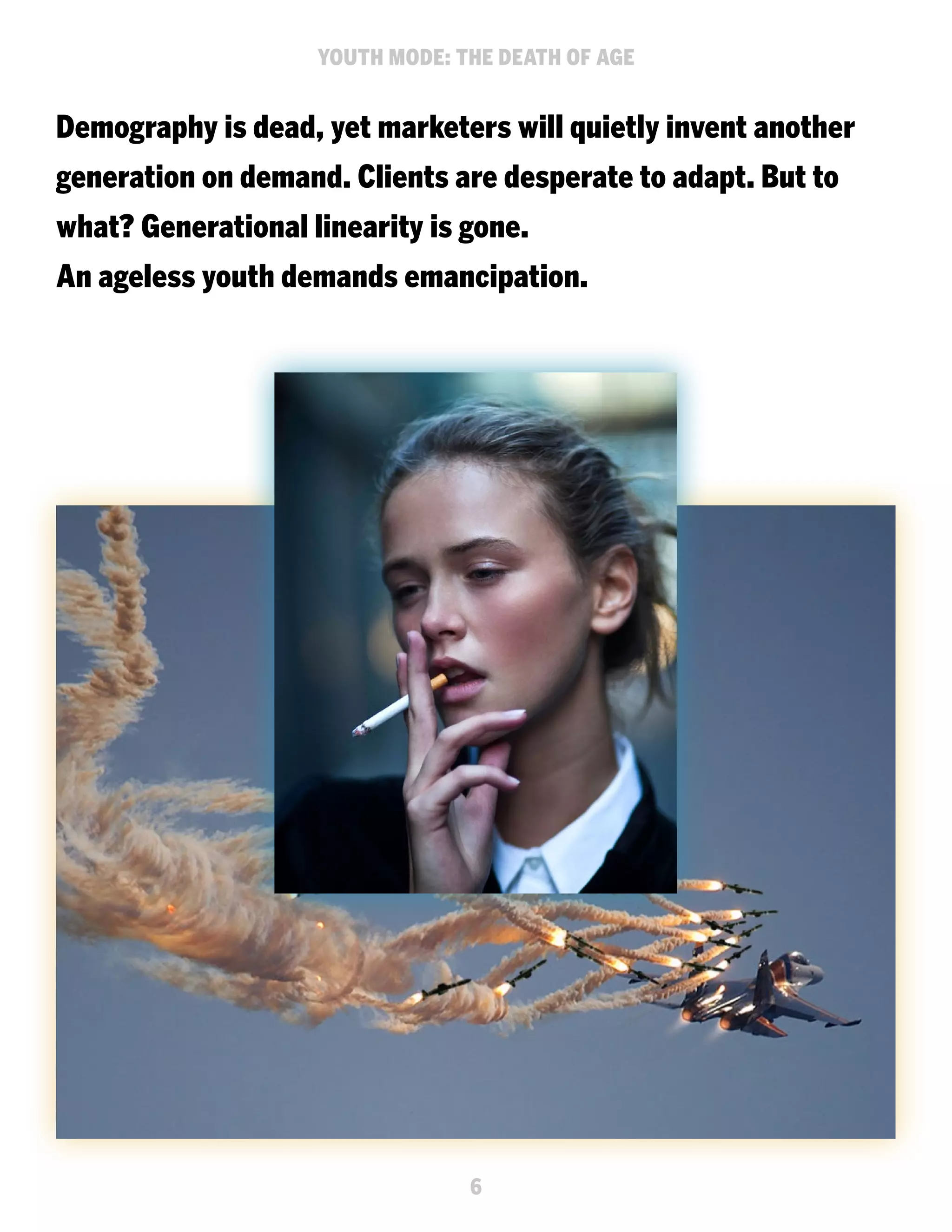 YOUTH MODE: THE DEATH OF AGE

Demography is dead, yet marketers will quietly invent another
generation on demand. Clients are desperate to adapt. But to
what? Generational linearity is gone.
An ageless youth demands emancipation.

6

 