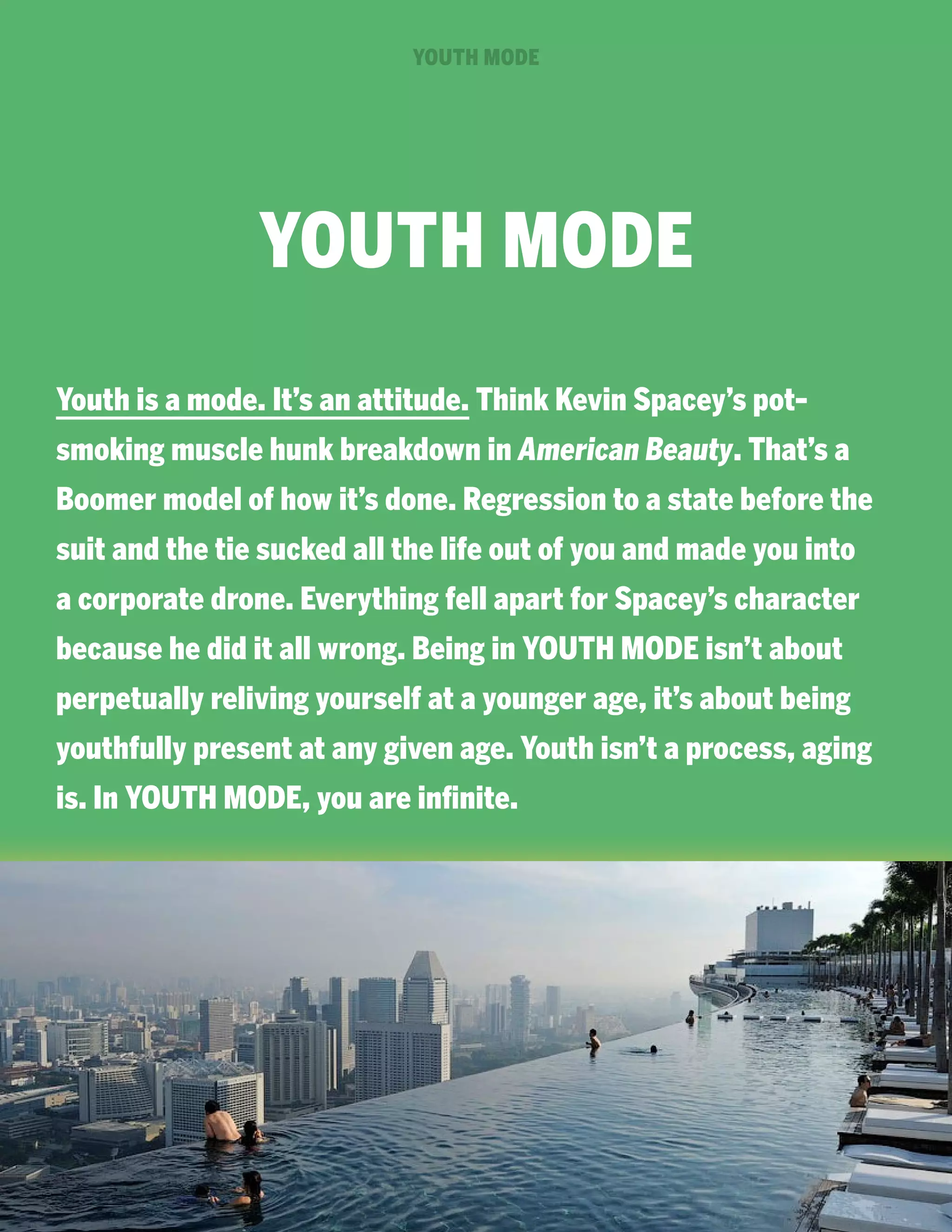 YOUTH MODE

YOUTH MODE
Youth is a mode. It’s an attitude. Think Kevin Spacey’s potsmoking muscle hunk breakdown in American Beauty. That’s a
Boomer model of how it’s done. Regression to a state before the
suit and the tie sucked all the life out of you and made you into
a corporate drone. Everything fell apart for Spacey’s character
because he did it all wrong. Being in YOUTH MODE isn’t about
perpetually reliving yourself at a younger age, it’s about being
youthfully present at any given age. Youth isn’t a process, aging
is. In YOUTH MODE, you are infinite.

 