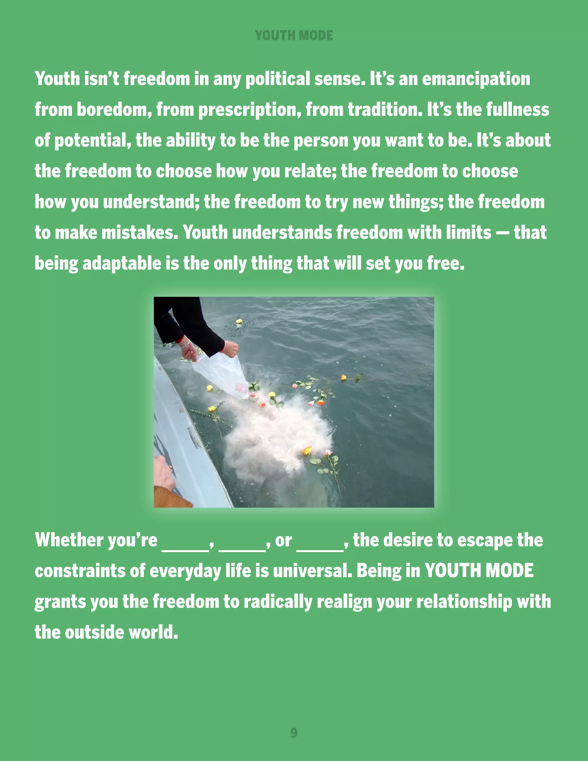 YOUTH MODE

Youth isn’t freedom in any political sense. It’s an emancipation
from boredom, from prescription, from tradition. It’s the fullness
of potential, the ability to be the person you want to be. It’s about
the freedom to choose how you relate; the freedom to choose
how you understand; the freedom to try new things; the freedom
to make mistakes. Youth understands freedom with limits — that
being adaptable is the only thing that will set you free.

Whether you’re

,

, or

, the desire to escape the

constraints of everyday life is universal. Being in YOUTH MODE
grants you the freedom to radically realign your relationship with
the outside world.

9

 