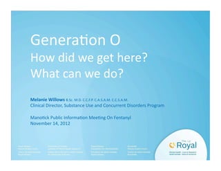 Genera&on O 
How did we get here? 
What can we do? 
Melanie Willows B.Sc. M.D. C.C.F.P. C.A.S.A.M. C.C.S.A.M. 
Clinical Director, Substance Use and Concurrent Disorders Program 
Mano&ck Public Informa&on Mee&ng On Fentanyl 
November 14, 2012 
 