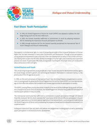 Dialogue and Mutual Understanding




       Fact Sheet: Youth Participation

           zz n 1995, the World Programme of Action for Youth (WPAY) was adopted to address the chal-
              I
                lenges facing youth into the next millennium.
           zz n
              I    2003, the General Assembly reaffirmed its commitment to youth by adopting resolution
                58/133, reiterating the importance of youth participation at all levels.
           zz n 2009, through resolution 64/134, the General Assembly proclaimed the International Year of
              I
                Youth: Dialogue and Mutual Understanding.


       Participation is a fundamental right. It is one of the guiding principles of the Universal Declaration of Human
       Rights that has been reiterated in many other Conventions and Declarations. Through active participation,
       young people are empowered to play a vital role in their own development as well as in that of their communi-
       ties, helping them to learn vital life-skills, develop knowledge on human rights and citizenship and to promote
       positive civic action. To participate effectively, young people must be given the proper tools, such as education
       about and access to their civil rights.

       United Nations and Youth
       The UN has long recognized that young people are a major human resource for development and key agents
       for social change, economic growth and technological innovation. Participation in decision-making is a key
       priority area of the UN agenda on youth.

       In 1995, on the tenth anniversary of International Youth Year, the United Nations strengthened its commit-
       ment to young people by adopting the World Programme of Action for Youth (WPAY), an international strat-
       egy to more effectively address their problems and increase opportunities for participation in society.

       The WPAY, covering fifteen priority areas, looks in-depth at the nature of the challenges facing youth and pres-
       ents a blueprint for action. Since its adoption, the World Programme of Action has guided the formulation of
       national youth policies in many countries.

       The international community has reaffirmed its commitment to youth participation through UN General
       Assembly resolution 58/133, which reiterates the “importance of the full and effective participation of youth
       and youth organizations at the local, national, regional and international levels in promoting and implementing
       the World Programme of Action and in evaluating the progress achieved and the obstacles encountered in its
       implementation”.

       Subsequent resolutions have also dealt with policies and programmes involving youth as well as promoting
       youth participation in social and economic development.




asdf       website: social.un.org/youthyear   •   facebook: www.facebook.com/UNyouth         •   twitter: twitter.com/UNyouthyear
 