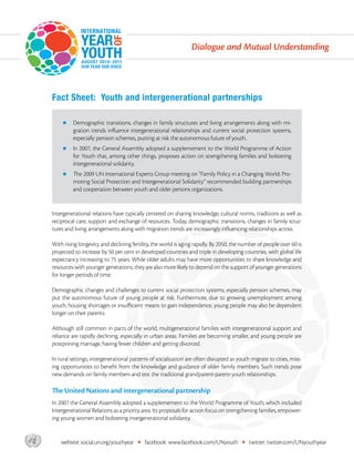 Dialogue and Mutual Understanding




       Fact Sheet: Youth and intergenerational partnerships

           zz  emographic
              D                transitions, changes in family structures and living arrangements along with mi-
                gration trends influence intergenerational relationships and current social protection systems,
                especially pension schemes, putting at risk the autonomous future of youth.
           zz n
              I    2007, the General Assembly adopted a supplemement to the World Programme of Action
                for Youth that, among other things, proposes action on strengthening families and bolstering
                intergenerational solidarity.
           zz  e 2009 UN International Experts Group meeting on “Family Policy in a Changing World: Pro-
              Th
                moting Social Protection and Intergenerational Solidarity” recommended building partnerships
                and cooperation between youth and older persons organizations.


       Intergenerational relations have typically centered on sharing knowledge, cultural norms, traditions as well as
       reciprocal care, support and exchange of resources. Today, demographic transitions, changes in family struc-
       tures and living arrangements along with migration trends are increasingly influencing relationships across.

       With rising longevity and declining fertility, the world is aging rapidly. By 2050, the number of people over 60 is
       projected to increase by 50 per cent in developed countries and triple in developing countries, with global life
       expectancy increasing to 75 years. While older adults may have more opportunities to share knowledge and
       resources with younger generations, they are also more likely to depend on the support of younger generations
       for longer periods of time.

       Demographic changes and challenges to current social protection systems, especially pension schemes, may
       put the autonomous future of young people at risk. Furthermore, due to growing unemployment among
       youth, housing shortages or insufficient means to gain independence, young people may also be dependent
       longer on their parents.

       Although still common in parts of the world, multigenerational families with intergenerational support and
       reliance are rapidly declining, especially in urban areas. Families are becoming smaller, and young people are
       postponing marriage, having fewer children and getting divorced.

       In rural settings, intergenerational patterns of socialization are often disrupted as youth migrate to cities, miss-
       ing opportunities to benefit from the knowledge and guidance of older family members. Such trends pose
       new demands on family members and test the traditional grandparent-parent-youth relationships.

       The United Nations and intergenerational partnership
       In 2007 the General Assembly adopted a supplemement to the World Programme of Youth, which included
       Intergenerational Relations as a priority area. Its proposals for action focus on strengthening families, empower-
       ing young women and bolstering intergenerational solidarity.



asdf       website: social.un.org/youthyear   •   facebook: www.facebook.com/UNyouth           •   twitter: twitter.com/UNyouthyear
 