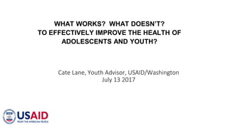 WHAT WORKS? WHAT DOESN’T?
TO EFFECTIVELY IMPROVE THE HEALTH OF
ADOLESCENTS AND YOUTH?
Cate Lane, Youth Advisor, USAID/Washington
July 13 2017
 