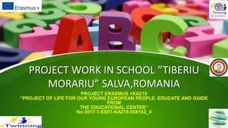 PROJECT WORK IN SCHOOL “TIBERIU
MORARIU” SALVA,ROMANIA
PROJECT ERASMUS +KA219
“PROJECT OF LIFE FOR OUR YOUNG EUROPEAN PEOPLE. EDUCATE AND GUIDE
FROM
THE EDUCATIONAL CENTER”
No:2017-1-ES01-KA219-038162_4
 