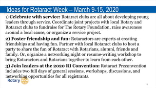 10
Ideas for Rotaract Week – March 9-15, 2020
1) Celebrate with service: Rotaract clubs are all about developing young
leaders through service. Coordinate joint projects with local Rotary and
Rotaract clubs to fundraise for The Rotary Foundation, raise awareness
around a local cause, or organize a service project.
2) Foster friendship and fun: Rotaractors are experts at creating
friendships and having fun. Partner with local Rotaract clubs to host a
party to share the fun of Rotaract with Rotarians, alumni, friends and
family. Or, organize a networking night or resume-writing workshop to
bring Rotaractors and Rotarians together to learn from each other.
3) Join leaders at the 2020 RI Convention: Rotaract Preconvention
includes two full days of general sessions, workshops, discussions, and
networking opportunities for all registrants.
 
