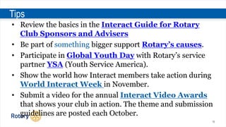 16
Tips
• Review the basics in the Interact Guide for Rotary
Club Sponsors and Advisers
• Be part of something bigger support Rotary’s causes.
• Participate in Global Youth Day with Rotary’s service
partner YSA (Youth Service America).
• Show the world how Interact members take action during
World Interact Week in November.
• Submit a video for the annual Interact Video Awards
that shows your club in action. The theme and submission
guidelines are posted each October.
 