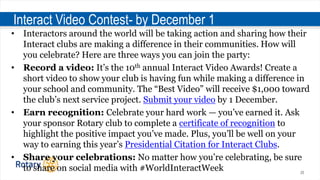 20
Interact Video Contest- by December 1
• Interactors around the world will be taking action and sharing how their
Interact clubs are making a difference in their communities. How will
you celebrate? Here are three ways you can join the party:
• Record a video: It’s the 10th annual Interact Video Awards! Create a
short video to show your club is having fun while making a difference in
your school and community. The “Best Video” will receive $1,000 toward
the club’s next service project. Submit your video by 1 December.
• Earn recognition: Celebrate your hard work — you’ve earned it. Ask
your sponsor Rotary club to complete a certificate of recognition to
highlight the positive impact you’ve made. Plus, you’ll be well on your
way to earning this year’s Presidential Citation for Interact Clubs.
• Share your celebrations: No matter how you’re celebrating, be sure
to share on social media with #WorldInteractWeek
 