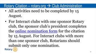 26
Rotary Citation – rotary.org  Club Administration
• All activities need to be completed by 15
August.
• For Interact clubs with one sponsor Rotary
club, the sponsor club’s president completes
the online nomination form for the citation
by 15 August. For Interact clubs with more
than one sponsor club, Rotarians should
submit only one nomination.
 