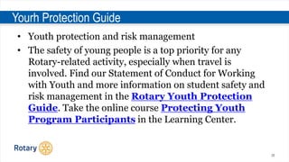 28
Yourh Protection Guide
• Youth protection and risk management
• The safety of young people is a top priority for any
Rotary-related activity, especially when travel is
involved. Find our Statement of Conduct for Working
with Youth and more information on student safety and
risk management in the Rotary Youth Protection
Guide. Take the online course Protecting Youth
Program Participants in the Learning Center.
 