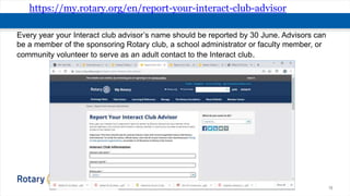 15
https://my.rotary.org/en/report-your-interact-club-advisor
Every year your Interact club advisor’s name should be reported by 30 June. Advisors can
be a member of the sponsoring Rotary club, a school administrator or faculty member, or
community volunteer to serve as an adult contact to the Interact club.
 