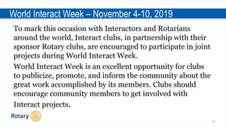 19
World Interact Week – November 4-10, 2019
To mark this occasion with Interactors and Rotarians
around the world, Interact clubs, in partnership with their
sponsor Rotary clubs, are encouraged to participate in joint
projects during World Interact Week.
World Interact Week is an excellent opportunity for clubs
to publicize, promote, and inform the community about the
great work accomplished by its members. Clubs should
encourage community members to get involved with
Interact projects.
 