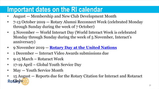 21
Important dates on the RI calendar
• August — Membership and New Club Development Month
• 7-13 October 2019 — Rotary Alumni Reconnect Week (celebrated Monday
through Sunday during the week of 7 October)
• 5 November — World Interact Day (World Interact Week is celebrated
Monday through Sunday during the week of 5 November, Interact’s
anniversary)
• 9 November 2019 — Rotary Day at the United Nations
• 1 December — Interact Video Awards submissions due
• 9-15 March – Rotaract Week
• 17-19 April – Global Youth Service Day
• May — Youth Service Month
• 15 August — Reports due for the Rotary Citation for Interact and Rotaract
Clubs
 
