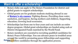 31
Want to offer a scholarship?
• Rotary clubs can apply to The Rotary Foundation for district and
global grants to support scholarships.
• Global grants are for graduate students studying abroad in one
of Rotary’s six causes: Fighting disease, Providing clean water,
sanitation, and hygiene, Saving mothers and children, Supporting
education, Growing local economies.
• Scholarships last from one to four years and can include an entire
degree program. Global grant scholarships are funded using cash or
District Designated Funds matched by the World Fund.
• Rotary members are essential to recruiting qualified candidates for
Rotary Peace Fellowships. You can advance peace in troubled areas
around the world by promoting peace fellowships and supporting
peace fellow candidates through the application process.
 