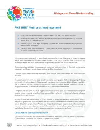 Dialogue and Mutual Understanding




       FACT SHEET: Youth as a Smart Investment

                Preventable risky behaviours induce losses to society that reach into billions of dollars.
                In Latin America and the Caribbean, a range of negative youth behaviours reduces economic
                growth by up to 2 per cent annually.
                Investing in youth must begin during early childhood and adolescence when life-long patterns
                of behavior are established.
                  e World Bank ﬁnances more than $1 billion dollars per year to support youth investments in
                education, health and other sectors.



       With many competing demands for scarce funds, countries often do not fully recognize how critical young
       people are to their national economies, societies, and democracies – both today and in the future – and con-
       sequently make too few public investments in programmes to harness their productive resources.

       Conversely, without adequate opportunity and investment, youth contribute to the costly problems that
       plague each world region, such as diseases, violence and loss of productivity.

       Countries should make children and youth part of the national investment strategies and provide suﬃcient
       resources.

          e accumulation of human and social capital must start at a young age as the brain develops rapidly during
       early childhood and adolescence. Moreover, early cognitive and non-cognitive skills and health capabilities
       lead to enhanced eﬀectiveness of later investment. As a result, by building a strong foundation, investing in
       programmes tailored to children and youth advances socio-economic development.

       Failing to invest in children and youth triggers substantial economic, social, and political costs resulting from
       negative outcomes such as early school drop-out, poor labor market entry, risky sexual behaviors, substance
       abuse, and crime and violence.

       In many countries the overall damage to society amounts to several per cent of the gross domestic product
       per year. Rough estimates show that preventable risky behaviours induce losses to society that reach into bil-
       lions of dollars. For example, in Latin America and the Caribbean, a range of negative youth behaviours reduces
       economic growth by up to 2 percent annually. ese numbers do not reﬂect unquantiﬁable costs, such as
       psychological distress, poorer health, less civic participation, or intergenerational eﬀects.

       United Nations and Investment in Youth
         e UN system encourages countries globally to invest public resources in children and youth and to support
       Governments in formulating and implementing appropriate policies.



asdf       website: social.un.org/youthyear   •   facebook: www.facebook.com/UNyouth         •   twitter: twitter.com/UNyouthyear
 