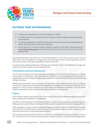 Dialogue and Mutual Understanding




       Fact Sheet: Youth and Volunteerism

           zz     In Sudan, youth are partnering to combat female genital mutilation.
           zz     I
                  n Honduras, youth are promoting volunteerism through a national campaign, sharing training materi-
                  als and resources.
           zz     I
                  n Ukraine, young people are working to increase youth volunteers, empower other young people, and
                  address the issues of youth inclusion and employment.
           zz     A
                   round 80 per cent of online volunteers mobilized through the UNV Online Volunteering service
                  (www.onlinevolunteering.org) are between the ages of 18 and 35, 62 per cent of whom are from devel-
                  oping countries.


       Young people represent at least 18 per cent of the world’s population. In most African countries, youth constitute
       about 70 per cent of the population. Through greater citizen participation, youth volunteering facilitates access to
       work and contributes to forming young leaders for today and tomorrow.
       As a potential tool to address development challenges, youth volunteerism needs to be recognized, encouraged, sup-
       ported and promoted at global, national and regional levels.

       United Nations and Youth Volunteerism
       The UN entities working on youth issues encourage policymakers, communities and youth themselves to empower
       young people as a valuable but under-utilized resource. UN efforts focus on encouraging youth participation in
       programming and policy-making, preparing younger generations to exercise their rights and becoming contributing
       members of societies.
       Recognizing the potential for youth volunteerism and the need to create a global forum for youth to undertake
       this work, the United Nations General Assembly established and mandated the United Nations Volunteers (UNV)
       programme in 1970 to promote volunteerism to support peace and development worldwide. In 1976, the General
       Assembly widened the mandate to include advancing the role of youth in development.

       Progress
       With UN System support, several national Government and NGO partners have developed programmes and mech-
       anisms enabling youth volunteerism in development.
       Since 2007, the Liberian National Youth Volunteer Service has recruited university graduates as volunteers in education,
       health, agriculture, peace building and development affairs, strengthening social cohesion and encouraging self-help.
       Youth volunteerism can also contribute toward achieving gender equality. In Sudan, the United Nations Population
       Fund (UNFPA), UNV UNICEF and the Ahfad University for Women implemented an innovative programme to mo-
       bilize local communities to combat female genital mutilation.
       UNV is supporting the National Youth Institute in Honduras, by implementing “Promoting volunteerism in Hondu-
       ras”. This initiative aims to increase national coordination through a network of Volunteer Involving Organizations,


asdf            website: social.un.org/youthyear   •   facebook: www.facebook.com/UNyouth       •   twitter: twitter.com/UNyouthyear
 