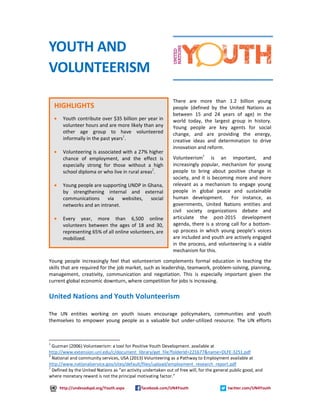 There are more than 1.2 billion young 
people (defined by the United Nations as 
between 15 and 24 years of age) in the 
world today, the largest group in history. 
Young people are key agents for social 
change, and are providing the energy, 
creative ideas and determination to drive 
innovation and reform. 
Volunteerism3 is an important, and 
increasingly popular, mechanism for young 
people to bring about positive change in 
society, and it is becoming more and more 
relevant as a mechanism to engage young 
people in global peace and sustainable 
human development. For instance, as 
governments, United Nations entities and 
civil society organizations debate and 
articulate the post-2015 development 
agenda, there is a strong call for a bottom-up 
process in which young people’s voices 
are included and youth are actively engaged 
in the process, and volunteering is a viable 
mechanism for this. 
YOUTH AND 
VOLUNTEERISM 
HIGHLIGHTS 
· Youth contribute over $35 billion per year in 
volunteer hours and are more likely than any 
other age group to have volunteered 
informally in the past years1. 
· Volunteering is associated with a 27% higher 
chance of employment, and the effect is 
especially strong for those without a high 
school diploma or who live in rural areas2. 
· Young people are supporting UNDP in Ghana, 
by strengthening internal and external 
communications via websites, social 
networks and an intranet. 
· Every year, more than 6,500 online 
volunteers between the ages of 18 and 30, 
representing 65% of all online volunteers, are 
mobilized. 
Young people increasingly feel that volunteerism complements formal education in teaching the 
skills that are required for the job market, such as leadership, teamwork, problem-solving, planning, 
management, creativity, communication and negotiation. This is especially important given the 
current global economic downturn, where competition for jobs is increasing. 
United Nations and Youth Volunteerism 
The UN entities working on youth issues encourage policymakers, communities and youth 
themselves to empower young people as a valuable but under-utilized resource. The UN efforts 
1 
Guzman (2006) Volunteerism: a tool for Positive Youth Development. available at 
http://www.extension.unl.edu/c/document_library/get_file?folderId=221677&name=DLFE-3251.pdf 
2 
National and community services, USA (2013) Volunteering as a Pathway to Employment available at 
http://www.nationalservice.gov/sites/default/files/upload/employment_research_report.pdf 
3 Defined by the United Nations as “an activity undertaken out of free will, for the general public good, and 
where monetary reward is not the principal motivating factor.” 
http://undesadspd.org/Youth.aspx facebook.com/UN4Youth twitter.com/UN4Youth 
 