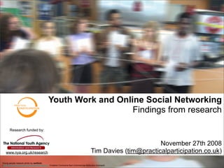 Youth Work and Online Social Networking
                                                                  Findings from research

       Research funded by:


                                                                                                                 November 27th 2008
   www.nya.org.uk/research                                                                Tim Davies (tim@practicalparticipation.co.uk)
Young people network photo by ranflickr,
(http://flickr.com/photos/rainforestactionnetwork/. Creative Commons Non-Commercial Attribution licensed)
 