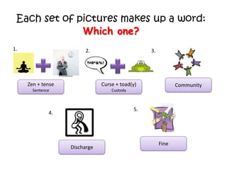 Each set of pictures makes up a word:
Which one?
1.

2.

3.

Zen + tense

Curse + toad(y)

Sentence

Custody

Community

5.

4.

Discharge

Fine

 