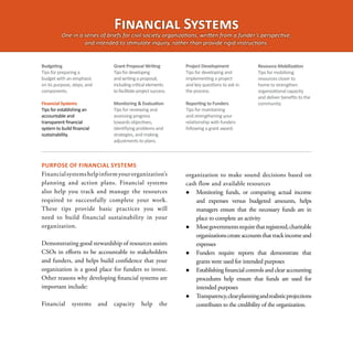 Financial Systems
          One in a series of briefs for civil society organizations, written from a funder’s perspective,
                   and intended to stimulate inquiry, rather than provide rigid instructions.


Budgeting                          Grant Proposal Writing           Project Development              Resource Mobilization
Tips for preparing a               Tips for developing              Tips for developing and          Tips for mobilizing
budget with an emphasis            and writing a proposal,          implementing a project           resources closer to
on its purpose, steps, and         including critical elements      and key questions to ask in      home to strengthen
components.                        to facilitate project success.   the process.                     organizational capacity
                                                                                                     and deliver benefits to the
Financial Systems                  Monitoring & Evaluation          Reporting to Funders             community.
Tips for establishing an           Tips for reviewing and           Tips for maintaining
accountable and                    assessing progress               and strengthening your
transparent financial              towards objectives,              relationship with funders
system to build financial          identifying problems and         following a grant award.
sustainability.                    strategies, and making
                                   adjustments to plans.



PURPOSE OF FINANCIAL SYSTEMS
Financial systems help inform your organization’s                   organization to make sound decisions based on
planning and action plans. Financial systems                        cash flow and available resources
also help you track and manage the resources                           Monitoring funds, or comparing actual income
required to successfully complete your work.                            and expenses versus budgeted amounts, helps
These tips provide basic practices you will                             managers ensure that the necessary funds are in
need to build financial sustainability in your                          place to complete an activity
organization.                                                          Most governments require that registered, charitable
                                                                        organizations create accounts that track income and
Demonstrating good stewardship of resources assists                     expenses
CSOs in efforts to be accountable to stakeholders                      Funders require reports that demonstrate that
and funders, and helps build confidence that your                       grants were used for intended purposes
organization is a good place for funders to invest.                    Establishing financial controls and clear accounting
Other reasons why developing financial systems are                      procedures help ensure that funds are used for
important include:                                                      intended purposes
                                                                       Transparency, clear planning and realistic projections
Financial      systems       and   capacity       help       the        contributes to the credibility of the organization.
 