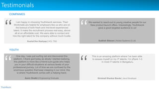 Testimonials
I am happy in choosing Youth4work services. Their
Workmails are helpful for employers like us who are on
the lookout of both fresh and mid-level experienced
talent. It make the recruitment process real easy, above
all at an affordable cost. We were able to contact and
hire the right talent for the company without much hustle.
Kushal Dev Kashyap | HCL TSS
We wanted to reach-out to young creative people for our
New product launch offers. Interestingly, Youth4work
gave a good targeted audience to us!
Sudhish Sitaram | Adobe Systems (I) Ltd.
One day, I was just surfing net and discovered this
platform. I thank god today as slowly I started realizing,
this platform is more like a friend-cum-guide who helps
you in your difficult situations at various levels of your
professional journey. Lot of time we are confused by the
enormous question that keep creeping in our mind, this
is where Youth4work comes with a helping hand.
Amrin Shaikh | Engineering Graduate
This is an amazing platform where I’ve been able
to assess myself on my IT talents. I’m yRank 1-3
in most IT talents in Bangaluru.
Shrishail Shankar Bande | Java Developer
COMPANIES
YOUTH
 