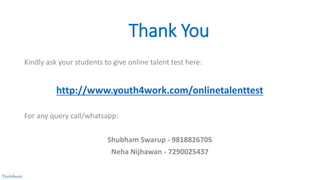 Thank You
Kindly ask your students to give online talent test here:
http://www.youth4work.com/onlinetalenttest
For any query call/whatsapp:
Shubham Swarup - 9818826705
Neha Nijhawan - 7290025437
 