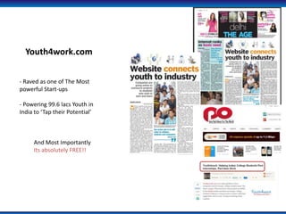 Youth4work.com


- Raved as one of The Most
powerful Start-ups

- Powering 99.6 lacs Youth in
India to Tap their Potential



     And Most Importantly
     Its absolutely FREE!!
 
