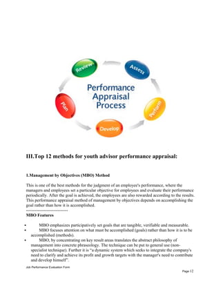III.Top 12 methods for youth advisor performance appraisal:
1.Management by Objectives (MBO) Method
This is one of the best methods for the judgment of an employee's performance, where the
managers and employees set a particular objective for employees and evaluate their performance
periodically. After the goal is achieved, the employees are also rewarded according to the results.
This performance appraisal method of management by objectives depends on accomplishing the
goal rather than how it is accomplished.
-----------------------------
MBO Features
 MBO emphasizes participatively set goals that are tangible, verifiable and measurable.
 MBO focuses attention on what must be accomplished (goals) rather than how it is to be
accomplished (methods).
 MBO, by concentrating on key result areas translates the abstract philosophy of
management into concrete phraseology. The technique can be put to general use (non-
specialist technique). Further it is “a dynamic system which seeks to integrate the company's
need to clarify and achieve its profit and growth targets with the manager's need to contribute
and develop himself”.
Job Performance Evaluation Form
Page 12
 