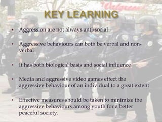 • Aggression are not always anti-social
• Aggressive behaviours can both be verbal and non-
verbal
• It has both biological basis and social influence
• Media and aggressive video games effect the
aggressive behaviour of an individual to a great extent
• Effective measures should be taken to minimize the
aggressive behaviours among youth for a better
peaceful society.
 
