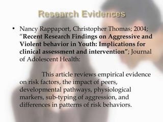 • Nancy Rappaport, Christopher Thomas; 2004;
“Recent Research Findings on Aggressive and
Violent behavior in Youth: Implications for
clinical assessment and intervention”; Journal
of Adolescent Health:
This article reviews empirical evidence
on risk factors, the impact of peers,
developmental pathways, physiological
markers, sub-typing of aggression, and
differences in patterns of risk behaviors.
 