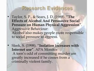 • Taylor, S. P., & Sears, J. D. (1988). “The
Effects of Alcohol And Persuasive Social
Pressure on Human Physical Aggression”.
Aggressive Behaviour:
Alcohol also makes people more responsible
to social pressure to aggress.
• Sleek, S. (1998). “Isolation increases with
Internet use”. APA Monitor:
A teen’s odd of committing murder are
greatly increased if he comes from a
criminally violent family.
 