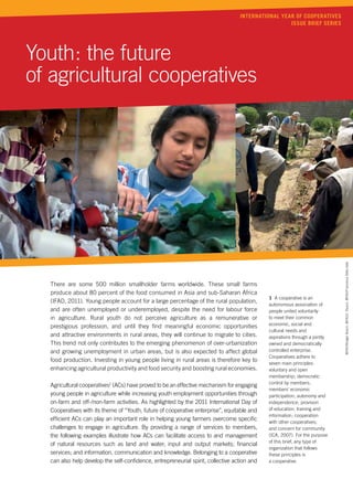 International Year of Cooperatives
                                                                                                   issue brief series




Youth: the future
of agricultural cooperatives




                                                                                                                             ©FAO/Rodger Bosch, ©FAO/J. Razuri, ©FAO/Francesca Della Valle
  There are some 500 million smallholder farms worldwide. These small farms
  produce about 80 percent of the food consumed in Asia and sub-Saharan Africa
                                                                                             1 A cooperative is an
  (IFAD, 2011). Young people account for a large percentage of the rural population,
                                                                                             autonomous association of
  and are often unemployed or underemployed, despite the need for labour force               people united voluntarily
  in agriculture. Rural youth do not perceive agriculture as a remunerative or               to meet their common
                                                                                             economic, social and
  prestigious profession, and until they find meaningful economic opportunities
                                                                                             cultural needs and
  and attractive environments in rural areas, they will continue to migrate to cities.       aspirations through a jointly
  This trend not only contributes to the emerging phenomenon of over-urbanization            owned and democratically
  and growing unemployment in urban areas, but is also expected to affect global             controlled enterprise.
                                                                                             Cooperatives adhere to
  food production. Investing in young people living in rural areas is therefore key to
                                                                                             seven main principles:
  enhancing agricultural productivity and food security and boosting rural economies.        voluntary and open
                                                                                             membership; democratic
                                                                                             control by members;
  Agricultural cooperatives1 (ACs) have proved to be an effective mechanism for engaging
                                                                                             members’ economic
  young people in agriculture while increasing youth employment opportunities through        participation; autonomy and
  on-farm and off-/non-farm activities. As highlighted by the 2011 International Day of      independence; provision
  Cooperatives with its theme of “Youth, future of cooperative enterprise”, equitable and    of education, training and
                                                                                             information; cooperation
  efficient ACs can play an important role in helping young farmers overcome specific        with other cooperatives;
  challenges to engage in agriculture. By providing a range of services to members,          and concern for community
  the following examples illustrate how ACs can facilitate access to and management          (ICA, 2007). For the purpose
                                                                                             of this brief, any type of
  of natural resources such as land and water; input and output markets; financial
                                                                                             organization that follows
  services; and information, communication and knowledge. Belonging to a cooperative         these principles is
  can also help develop the self-confidence, entrepreneurial spirit, collective action and   a cooperative.
 