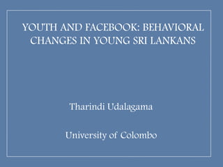 YOUTH AND FACEBOOK: BEHAVIORAL
 CHANGES IN YOUNG SRI LANKANS




       Tharindi Udalagama

       University of Colombo
 