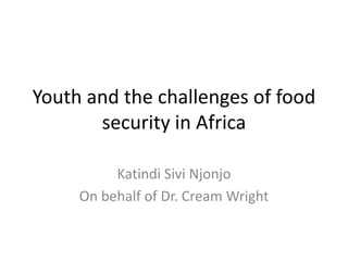 Youth and the challenges of food
security in Africa
Katindi Sivi Njonjo
On behalf of Dr. Cream Wright
 