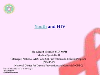 Network of Youth Leaders for Health Congress 
25 – 27 May 2011 
Clark Field, Pampanga 
Youth and HIV 
Jose Gerard Belimac, MD, MPH 
Medical Specialist II 
Manager, National AIDS and STI Prevention and Control Program 
(NASPCP) 
National Center for Disease Prevention and Control (NCDPC) 
Pampanga 
 