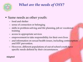 What are the needs of OSY? 
• Same needs as other youth: 
– food and shelter 
– sense of connection or belonging 
– skills in problem-solving and life planning, job or vocational 
training 
– access to appropriate services 
– empowerment to take responsibility for their own lives 
– and information on sexual health issues, including contraception 
and HIV prevention. 
– However, different populations of out-of-school youth have 
specific needs defined by their circumstances. 
Adapted 
 
