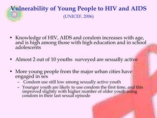 Vulnerability of Young People to HIV and AIDS 
(UNICEF, 2006) 
• Knowledge of HIV, AIDS and condom increases with age, 
and is high among those with high education and in school 
adolescents 
• Almost 2 out of 10 youths surveyed are sexually active 
• More young people from the major urban cities have 
engaged in sex 
– Condom use still low among sexually active youth 
– Younger youth are likely to use condom the first time, and this 
improved slightly with higher number of older youth using 
condom in their last sexual episode 
 