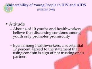 Vulnerability of Young People to HIV and AIDS 
(UNICEF, 2006) 
• Attitude 
– About 4 of 10 youths and healthworkers 
believe that discussing condoms among 
youth only promotes promiscuity 
– Even among healthworkers, a substantial 
17 percent agreed to the statement that 
using condom is sign of not trusting one’s 
partner. 
 