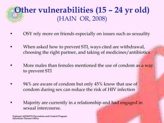 Other vulnerabilities (15 – 24 yr old) 
(HAIN OR, 2008) 
• OSY rely more on friends especially on issues such as sexuality 
• When asked how to prevent STI, ways cited are withdrawal, 
choosing the right partner, and taking of medicines/antibiotics 
• More males than females mentioned the use of condom as a way 
to prevent STI 
• 94% are aware of condom but only 45% know that use of 
condom during sex can reduce the risk of HIV infection 
• Majority are currently in a relationship and had engaged in 
sexual intercourse. 
National AIDS/STI Prevention and Control Program 
Infectious Disease Office 
 