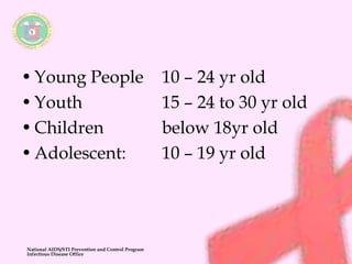 • Young People 10 – 24 yr old 
• Youth 15 – 24 to 30 yr old 
• Children below 18yr old 
• Adolescent: 10 – 19 yr old 
National AIDS/STI Prevention and Control Program 
Infectious Disease Office 
 