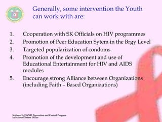 Generally, some intervention the Youth 
can work with are: 
1. Cooperation with SK Officials on HIV programmes 
2. Promotion of Peer Education Sytem in the Brgy Level 
3. Targeted popularization of condoms 
4. Promotion of the development and use of 
Educational Entertainment for HIV and AIDS 
modules 
5. Encourage strong Alliance between Organizations 
(including Faith – Based Organizations) 
National AIDS/STI Prevention and Control Program 
Infectious Disease Office 
 