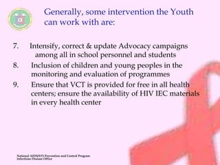 Generally, some intervention the Youth 
can work with are: 
7. Intensify, correct & update Advocacy campaigns 
among all in school personnel and students 
8. Inclusion of children and young peoples in the 
monitoring and evaluation of programmes 
9. Ensure that VCT is provided for free in all health 
centers; ensure the availability of HIV IEC materials 
in every health center 
National AIDS/STI Prevention and Control Program 
Infectious Disease Office 
 