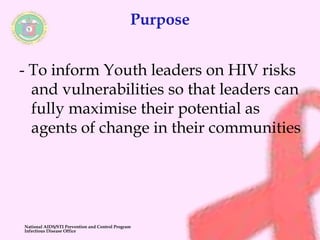 Purpose 
- To inform Youth leaders on HIV risks 
and vulnerabilities so that leaders can 
fully maximise their potential as 
agents of change in their communities 
National AIDS/STI Prevention and Control Program 
Infectious Disease Office 
 