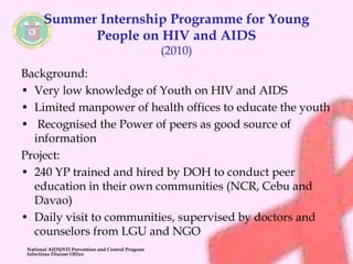 Summer Internship Programme for Young 
People on HIV and AIDS 
(2010) 
Background: 
• Very low knowledge of Youth on HIV and AIDS 
• Limited manpower of health offices to educate the youth 
• Recognised the Power of peers as good source of 
information 
Project: 
• 240 YP trained and hired by DOH to conduct peer 
education in their own communities (NCR, Cebu and 
Davao) 
• Daily visit to communities, supervised by doctors and 
counselors from LGU and NGO 
National AIDS/STI Prevention and Control Program 
Infectious Disease Office 
 