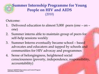 Summer Internship Programme for Young 
People on HIV and AIDS 
(2010) 
Outcome: 
1. Delivered education to almost 5,000 peers (one – on – 
one) 
2. Summer interns able to maintain group of peers for 
self-help sessions weekly 
3. Summer Interns eventually became school – based 
advocates and educators and tapped by schools and 
communities for HIV advocay and programmes 
4. Sense of belongingness, heightened social 
consciousness (poverty, independence, responsibility, 
accountability) 
National AIDS/STI Prevention and Control Program 
Infectious Disease Office 
 